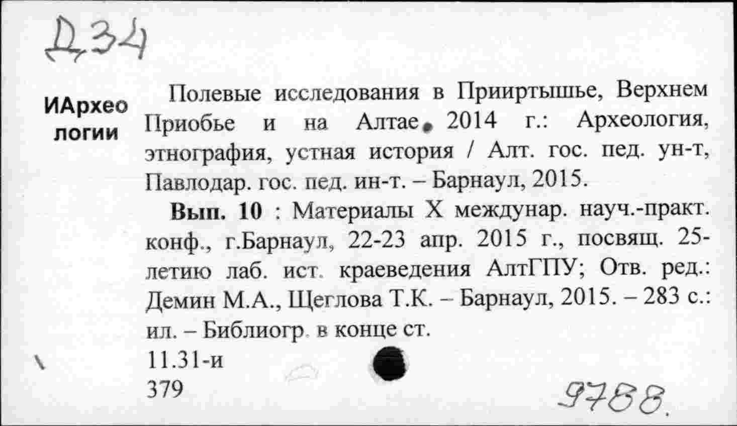 ﻿ИАрхео логии
Полевые исследования в Прииртышье, Верхнем Приобье и на Алтае» 2014 г.: Археология, этнография, устная история / Алт. гос. пед. ун-т, Павлодар, гос. пед. ин-т. - Барнаул, 2015.
Вып. 10 : Материалы X междунар. науч.-практ. конф., г.Барнаул, 22-23 апр. 2015 г., посвящ. 25-летию лаб. ист. краеведения АлтГПУ; Отв. ред.: Демин М.А., Щеглова Т.К. - Барнаул, 2015. - 283 с.: ил. - Библиогр в конце ст.
11.31-и	ф
379	о